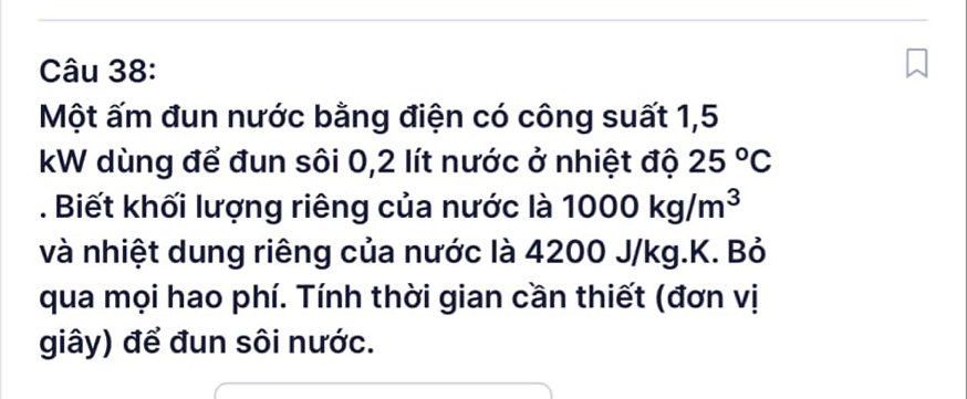 Một ấm đun nước bằng điện có công suất 1,5
kW dùng để đun sôi 0,2 lít nước ở nhiệt độ 25°C. Biết khối lượng riêng của nước là 1000kg/m^3
và nhiệt dung riêng của nước là 4200 J/kg. K. Bỏ 
qua mọi hao phí. Tính thời gian cần thiết (đơn vị 
giây) để đun sôi nước.