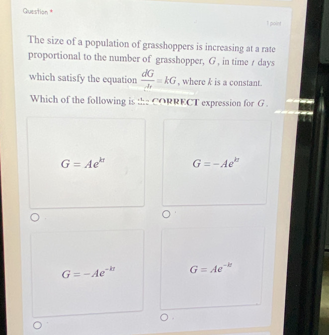 Question *
1 point
The size of a population of grasshoppers is increasing at a rate
proportional to the number of grasshopper, G , in time / days
which satisfy the equation  dG/dt =kG , where k is a constant.
Which of the following is the CORRECT expression for G.
G=Ae^(kt)
G=-Ae^(kt)
G=-Ae^(-kt)
G=Ae^(-kt)