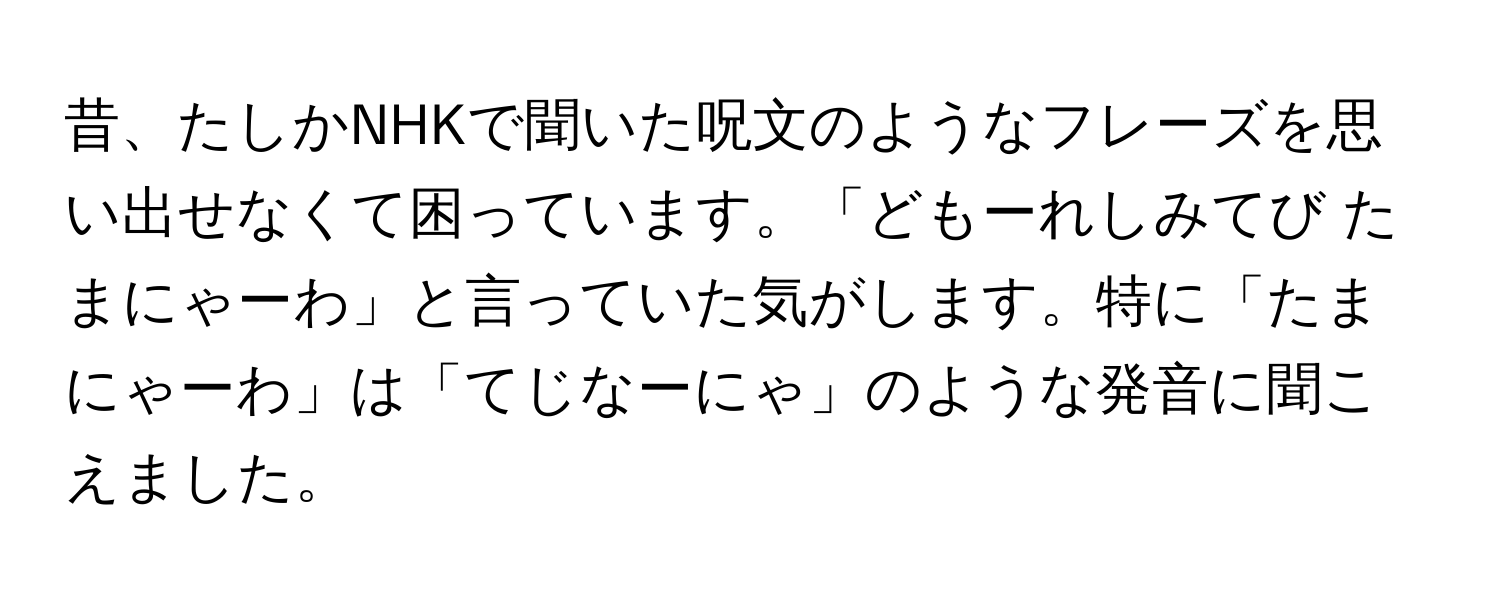 昔、たしかNHKで聞いた呪文のようなフレーズを思い出せなくて困っています。「どもーれしみてび たまにゃーわ」と言っていた気がします。特に「たまにゃーわ」は「てじなーにゃ」のような発音に聞こえました。