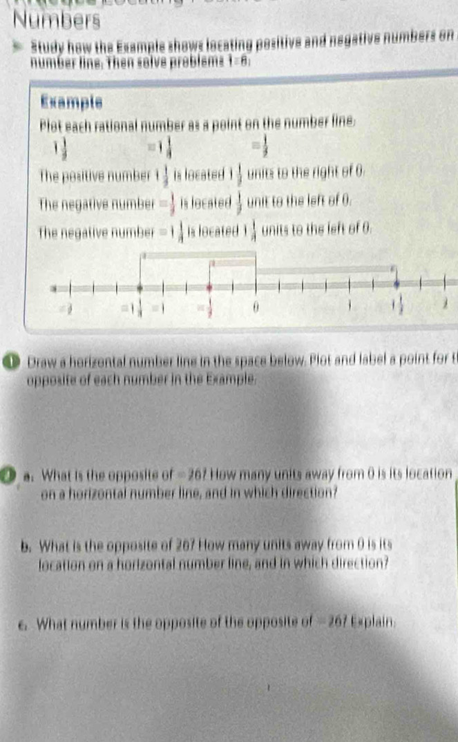 Numbers
Study how the Example shows locating positive and negative numbers on
number line. Then solve problems |equiv 8|
Example
Plot each rational number as a point on the number line.
1 1/2 
1 1/4 
= 1/3 
The positive number 1 1/3  is located 1 1/3  units to the right of 0
The negative number = 1/9  is located  1/2  unit to the left of 0.
the negative number =1 1/4  located 1 1/4  units to the left of θ.
Draw a horizontal number line in the space below. Plot and label a point for t
opposite of each number in the Example.
a. What is the opposite of - 26? How many units away from 0 is its location
on a horizontal number line, and in which direction?
b. What is the opposite of 207 How many units away from 0 is its
location on a horizontal number line, and in which direction?
e. What number is the opposite of the opposite of - 267 Explain.