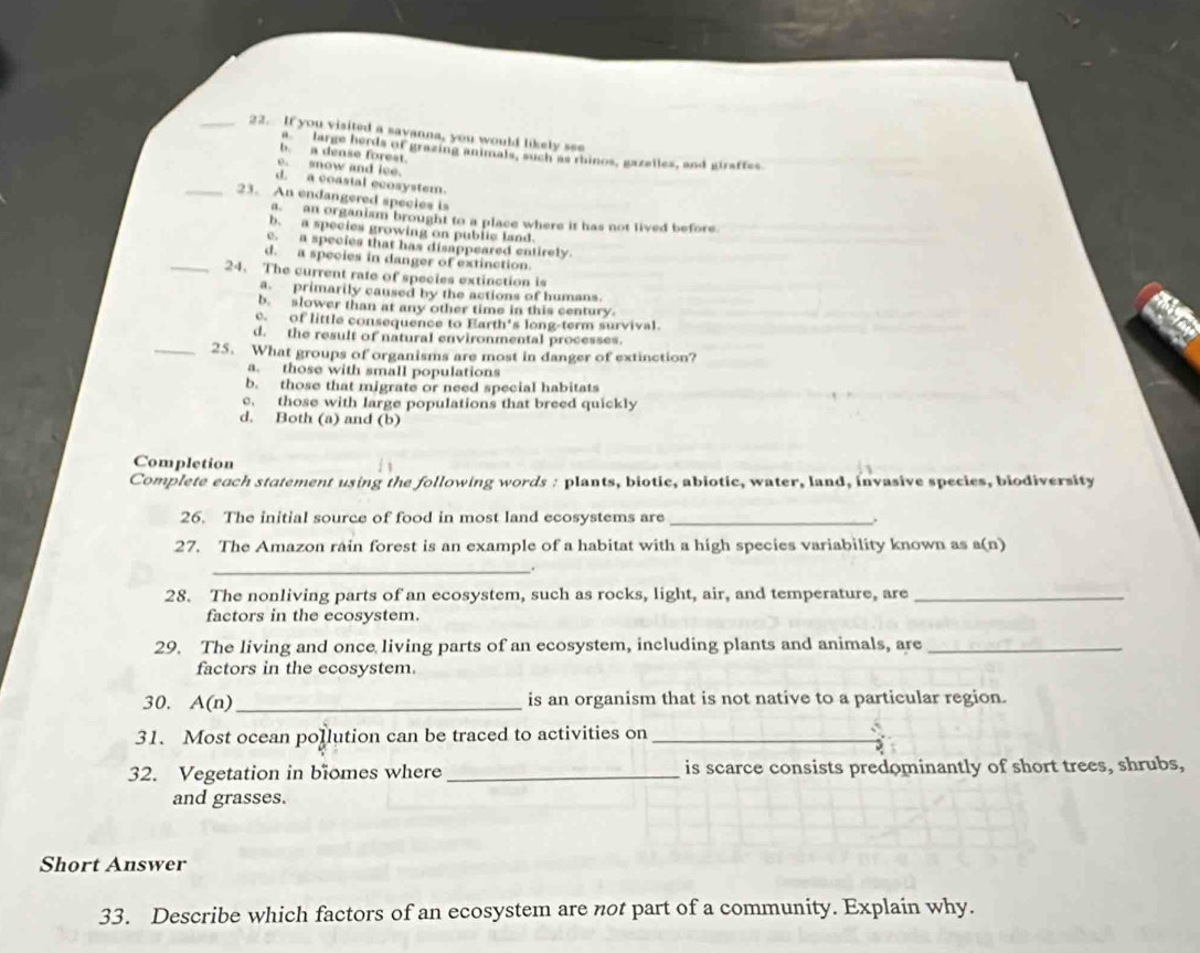 If you visited a savanna, you would likely see
a `` large herds of grazing animals, such as rhinos, gazailes, and giraffes
b. a dense forest.
e. snow and ice.
d. a coastal ecosystem.
_23. An endangered species is
a. an organism brought to a place where it has not lived before.
b. a species growing on public land
c. a species that has disappeared entirely.
d. a species in danger of extinction.
_24. The current rate of species extinction is
a primarily caused by the actions of humans.
b. slower than at any other time in this century
c. of little consequence to Earth's long-term survival.
d. the result of natural environmental processes.
_25. What groups of organisms are most in danger of extinction?
a. those with small populations
b. those that migrate or need special habitats
c. those with large populations that breed quickly
d. Both (a) and (b)
Completion
Complete each statement using the following words : plants, biotic, abiotic, water, land, invasive species, biodiversity
26. The initial source of food in most land ecosystems are _.
27. The Amazon rain forest is an example of a habitat with a high species variability known as a(n)
_
28. The nonliving parts of an ecosystem, such as rocks, light, air, and temperature, are_
factors in the ecosystem.
29. The living and once living parts of an ecosystem, including plants and animals, are_
factors in the ecosystem.
30. A(n)_ is an organism that is not native to a particular region.
31. Most ocean pollution can be traced to activities on_
32. Vegetation in biomes where _is scarce consists predominantly of short trees, shrubs,
and grasses.
Short Answer
33. Describe which factors of an ecosystem are not part of a community. Explain why.