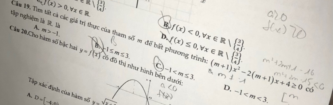 circ  f(x)>0,forall x∈ R.
x∈ R|  3/4 .
x
B
A. m>-1.
D. f(x)<0</tex>, forall x∈ Rsqrt(frac 3)4. 
tập nghiệm là R. là Câu 19. Tìm tất cả các giá trị thực của tham swidehat O m để bất phương trình: (m+1)x^2-2(m+1)x+4≥ 0co
 (x)≤ 0,forall x∈ R|  3/4 . 
Câu 20.Cho hàm số bậc hai y=f(x) B. -1≤ m≤ 3. Có đồ thị như hình bên dưới
C -1 .
D. -1 . 
Tập xác định của hàm số y=sqrt(x-)
A. D=[-4:0]