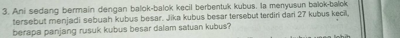 Ani sedang bermain dengan balok-balok kecil berbentuk kubus. la menyusun balok-balok 
tersebut menjadi sebuah kubus besar. Jika kubus besar tersebut terdiri dari 27 kubus kecil, 
berapa panjang rusuk kubus besar dalam satuan kubus?