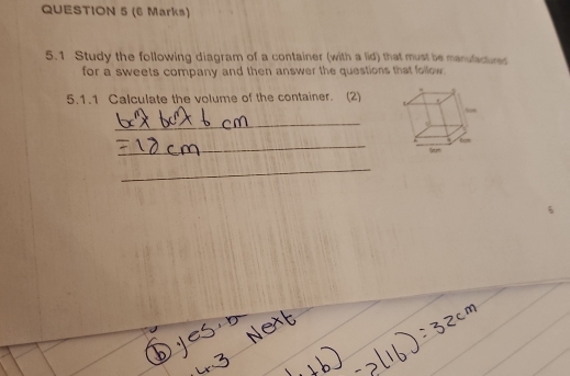 5.1 Study the following diagram of a container (with a lid) that must be manufactured 
for a sweets company and then answer the questions that follow. 
5.1.1 Calculate the volume of the container. (2) 
_ 
_ 
_