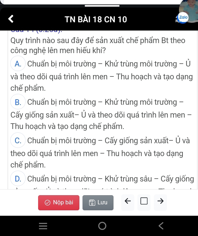 TN BÀI 18 CN 10 Zalo
Quy trình nào sau đây để sản xuất chế phẩm Bt theo
công nghệ lên men hiếu khí?
A. Chuẩn bị môi trường - Khử trùng môi trường - Ủ
và theo dõi quá trình lên men - Thu hoạch và tạo dạng
chế phẩm.
B. Chuẩn bị môi trường - Khử trùng môi trường -
Cấy giống sản xuất- Ủ và theo dõi quá trình lên men -
Thu hoạch và tạo dạng chế phẩm.
C. Chuẩn bị môi trường - Cấy giống sản xuất- Ủ và
theo dõi quá trình lên men - Thu hoạch và tạo dạng
chế phẩm.
D. Chuẩn bị môi trường - Khử trùng sâu - Cấy giống
Nộp bài Lưu