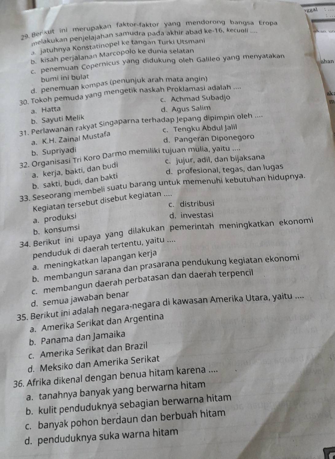 iggal
29. Berikut ini merupakan faktor-faktor yang mendørong bangsa Eropa
melakukan penjelajahan samudra pada akhir abad ke-16, kecual ....
n
a. jatuhnya Konstatinopel ke tangan Turki Utsmani
b. kisah perjalanan Marcopolo ke dunia selatan
ahan
c. penemuan Copernicus yang didukung oleh Galileo yang menyatakan
bumi ini bulat
d. penemuan kompas (penunjuk arah mata angin)
30. Tokoh pemuda yang mengetik naskah Proklamasi adalah ....
c. Achmad Subadjo ak
m
a. Hatta d. Agus Salim
b. Sayuti Melik
31. Perlawanan rakyat Singaparna terhadap Jepang dipimpin oleh ....
c. Tengku Abdul Jalil
a. K.H. Zainal Mustafa
d. Pangeran Diponegoro
b. Supriyadi
32. Organisasi Tri Koro Darmo memiliki tujuan mulia, yaitu ....
c. jujur, adil, dan bijaksana
d. profesional, tegas, dan lugas
a. kerja, bakti, dan budi
b. sakti, budi, dan bakti
33. Seseorang membeli suatu barang untuk memenuhi kebutuhan hidupnya.
Kegiatan tersebut disebut kegiatan ....
c. distribusi
a. produksi
d. investasi
b. konsumsi
34. Berikut ini upaya yang dilakukan pemerintah meningkatkan ekonomi
penduduk di daerah tertentu, yaitu ....
a. meningkatkan lapangan kerja
b. membangun sarana dan prasarana pendukung kegiatan ekonomi
c. membangun daerah perbatasan dan daerah terpencil
d. semua jawaban benar
35. Berikut ini adalah negara-negara di kawasan Amerika Utara, yaitu ....
a. Amerika Serikat dan Argentina
b. Panama dan Jamaika
c. Amerika Serikat dan Brazil
d. Meksiko dan Amerika Serikat
36. Afrika dikenal dengan benua hitam karena ....
a. tanahnya banyak yang berwarna hitam
b. kulit penduduknya sebagian berwarna hitam
c. banyak pohon berdaun dan berbuah hitam
d. penduduknya suka warna hitam