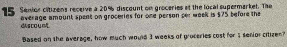 15 Senior citizens receive a 20% discount on groceries at the local supermarket. The 
average amount spent on groceries for one person per week is $75 before the 
discount. 
Based on the average, how much would 3 weeks of groceries cost for 1 senior citizen?