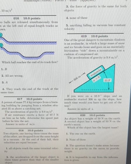 Straroiaþu (VIs44)
3. the force of gravity is the same for both
10m/s^2 objects
016 10.0 points 4. none of these
wo balls are released simultaneously from
st at the left end of equal-length tracks as velocity 5. anything falling in vacuum has constant
ownL.
4019 10.0 points
ne of the great dangers to mountain climbers
an avalanche, in which a large mass of snow
d ice breaks loose and goes on an essentially
ctionless “ride” down a mountainside on a
shion of compressed air.
The acceleration of gravity is 9.8m/s^2.
Which ball reaches the end of its track first?
1. B
2. All are wrong.
3.A
4. They reach the end of the track at the
same time.
If you were on a 33.9° slope and an
017 10.0 points avalanche started 306 m up the slope, how
A person of mass 77.4 kg escapes from a burn- much time would you have to get out of the 
ing building by jumping from a window situ- way?
ated 35 m above a catching net. Answer in units of s.
The acceleration of gravity  i 9.8m/s^2. 020 10.0 points
If air resistance exerts a force of 97.7 N
on him as he falls, determine his speed just before he hits the net. An object has a weight of 50 N on the earth.
Answer in units of m/s. earth's moon. A second object has a weight of 50 N on the
Which of the object has the largest mass?
018 10.0 points
Two objects, one having three times the mass 1. The one on the earth.
of the other, are dropped from the same height 2. None of these
in a vacuum. At the end of their fall, their
velocities are equal because: 3. The question doesn't make sense because
1. all objects reach the same terminal veloc-  there is no gravity on the moon to provide .
ity weight.
2. the acceleration of the larger object is 4. It is impossible to say from the informa
object three times greater than that of the smaller tion is given.