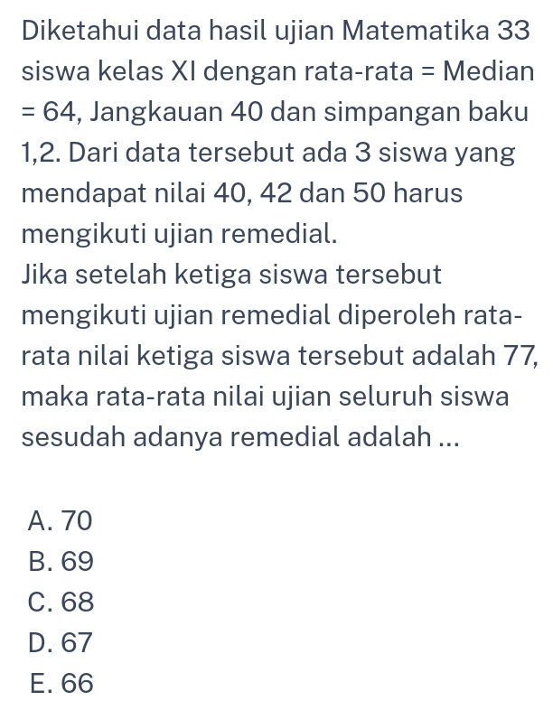 Diketahui data hasil ujian Matematika 33
siswa kelas XI dengan rata-rata = Median
=64 , Jangkauan 40 dan simpangan baku
1, 2. Dari data tersebut ada 3 siswa yang
mendapat nilai 40, 42 dan 50 harus
mengikuti ujian remedial.
Jika setelah ketiga siswa tersebut
mengikuti ujian remedial diperoleh rata-
rata nilai ketiga siswa tersebut adalah 77,
maka rata-rata nilai ujian seluruh siswa
sesudah adanya remedial adalah ...
A. 70
B. 69
C. 68
D. 67
E. 66