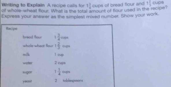 Writing to Explain A recipe calls for 1 3/4 cups of bread flour and 1 2/3 cups
of whole-wheat flour. What is the total amount of flour used in the recipe? 
Express your answer as the simplest mixed number. Show your work. 
Recipe 
bread flour 1 3/4 cups
whole-wheat flour 1 2/3 cups
milk 1 cup 
water 2 cups 
sugar 1 1/4  cup 
yeast 2 tablespoons