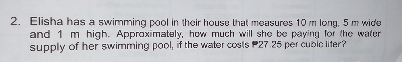 Elisha has a swimming pool in their house that measures 10 m long, 5 m wide 
and 1 m high. Approximately, how much will she be paying for the water 
supply of her swimming pool, if the water costs P27.25 per cubic liter?