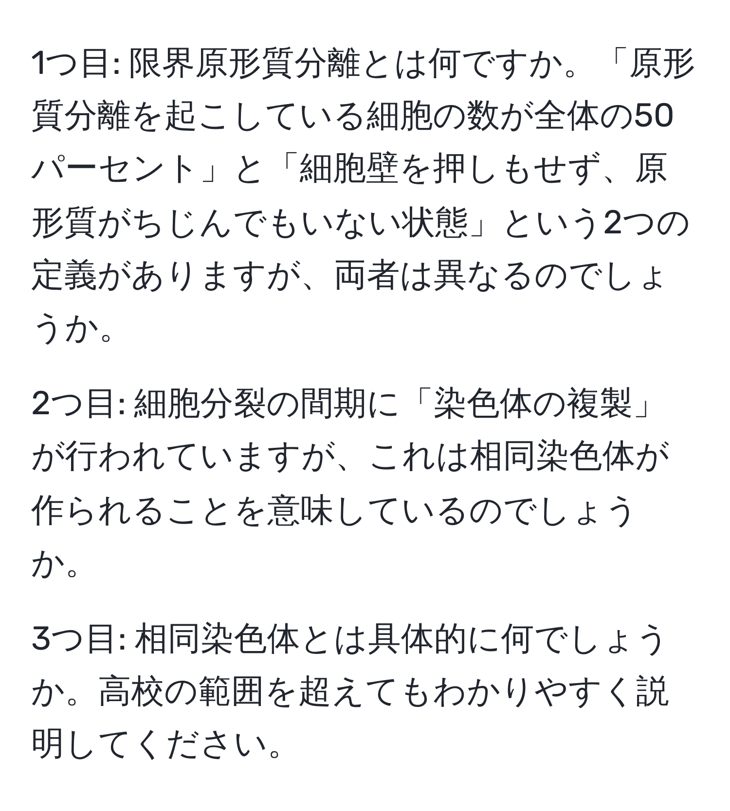 1つ目: 限界原形質分離とは何ですか。「原形質分離を起こしている細胞の数が全体の50パーセント」と「細胞壁を押しもせず、原形質がちじんでもいない状態」という2つの定義がありますが、両者は異なるのでしょうか。

2つ目: 細胞分裂の間期に「染色体の複製」が行われていますが、これは相同染色体が作られることを意味しているのでしょうか。

3つ目: 相同染色体とは具体的に何でしょうか。高校の範囲を超えてもわかりやすく説明してください。