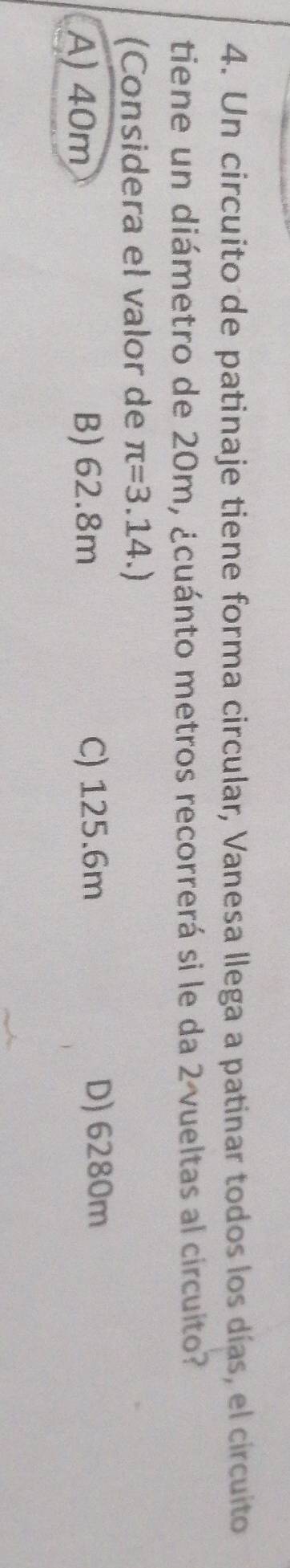 Un circuito de patinaje tiene forma circular, Vanesa llega a patinar todos los días, el circuito
tiene un diámetro de 20m, ¿cuánto metros recorrerá si le da 2 vueltas al circuito?
(Considera el valor de π =3.14.)
A) 40m B) 62.8m
C) 125.6m D) 6280m
