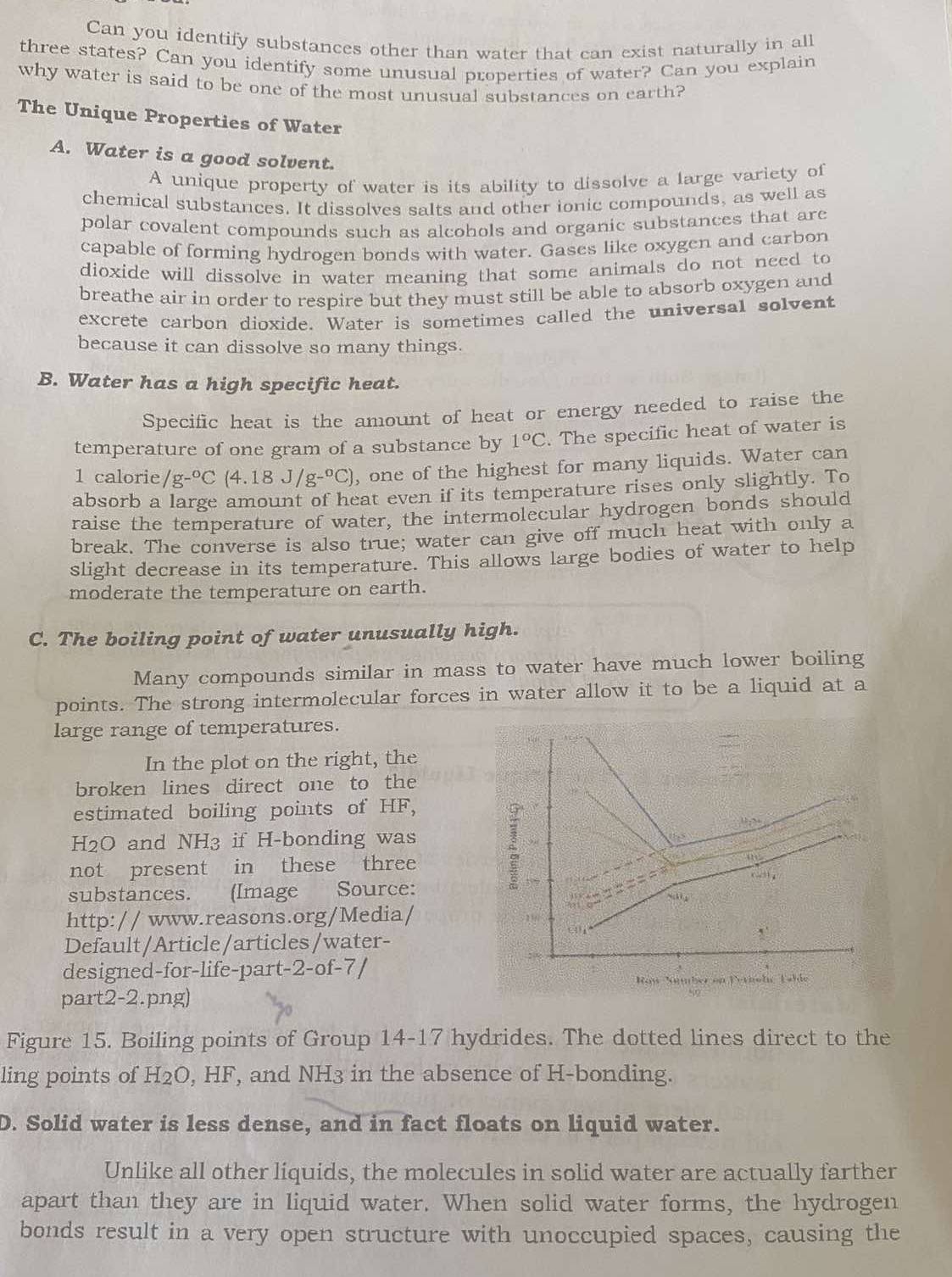 Can you identify substances other than water that can exist naturally in all
three states? Can you identify some unusual properties of water? Can you explain
why water is said to be one of the most unusual substances on earth?
The Unique Properties of Water
A. Water is a good solvent.
A unique property of water is its ability to dissolve a large variety of
chemical substances. It dissolves salts and other ionic compounds, as well as
polar covalent compounds such as alcohols and organic substances that are
capable of forming hydrogen bonds with water. Gases like oxygen and carbon
dioxide will dissolve in water meaning that some animals do not need to
breathe air in order to respire but they must still be able to absorb oxygen and
excrete carbon dioxide. Water is sometimes called the universal solvent
because it can dissolve so many things.
B. Water has a high specific heat.
Specific heat is the amount of heat or energy needed to raise the
temperature of one gram of a substance by 1°C. The specific heat of water is
1 calorie /g-^circ C(4.18J/g-^circ C) , one of the highest for many liquids. Water can
absorb a large amount of heat even if its temperature rises only slightly. To
raise the temperature of water, the intermolecular hydrogen bonds should
break. The converse is also true; water can give off much heat with only a
slight decrease in its temperature. This allows large bodies of water to help
moderate the temperature on earth.
C. The boiling point of water unusually high.
Many compounds similar in mass to water have much lower boiling
points. The strong intermolecular forces in water allow it to be a liquid at a
large range of temperatures.
In the plot on the right, the
broken lines direct one to the
estimated boiling points of HF,
H2O and NH_3 if H-bonding was
not present in these three
substances. (Image Source:
http:// www.reasons.org/Media/
Default/Article/articles/water-
designed-for-life-part-2-of-7 /
part2-2.png)
02
Figure 15. Boiling points of Group 14-17 hydrides. The dotted lines direct to the
ling points of H2O, HF, and NH3 in the absence of H-bonding.
D. Solid water is less dense, and in fact floats on liquid water.
Unlike all other liquids, the molecules in solid water are actually farther
apart than they are in liquid water. When solid water forms, the hydrogen
bonds result in a very open structure with unoccupied spaces, causing the