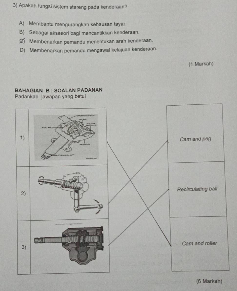 Apakah fungsi sistem stereng pada kenderaan?
A) Membantu mengurangkan kehausan tayar.
B) Sebagai aksesori bagi mencantikkan kenderaan.
C Membenarkan pemandu menentukan arah kenderaan.
D) Membenarkan pemandu mengawal kelajuan kenderaan.
(1 Markah)
BAHAGIAN B : SOALAN PADANAN
Padankan jawapan yang betul
1)
Cam and peg
Recirculating ball
2)
Cam and roller
3)
(6 Markah)