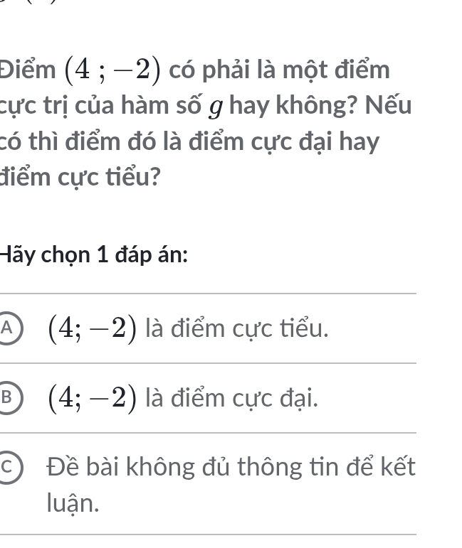 Điểm (4;-2) có phải là một điểm
cực trị của hàm số g hay không? Nếu
có thì điểm đó là điểm cực đại hay
điểm cực tiểu?
Hãy chọn 1 đáp án:
A (4;-2) là điểm cực tiểu.
B (4;-2) là điểm cực đại.
c) Đề bài không đủ thông tin để kết
luận.