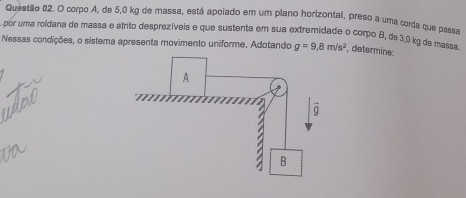 corpo A, de 5,0 kg de massa, está apoiado em um plano horizontal, preso a uma corda que passa 
por uma roldana de massa e atrito desprezíveis e que sustenta em sua extremidade o corpo B, de3,0 kg de massa 
Nessas condições, o sistema apresenta movimento uniforme. Adotando g=9.8m/s^2 , determine: