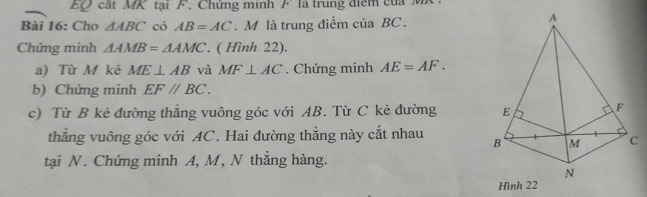 EQ cất MK tại F. Chứng minh F là trung điểm của M 
Bài 16: Cho △ ABC có AB=AC. M là trung điểm của BC. 
Chứng minh △ AMB=△ AMC. ( Hình 22). 
a) Tù M kẻ ME⊥ AB và MF⊥ AC. Chứng minh AE=AF. 
b) Chứng minh EF//BC. 
c) Từ B kẻ đường thắng vuông góc với AB. Từ C kẻ đường 
thẳng vuông góc với AC. Hai đường thẳng này cắt nhau 
tại N. Chứng minh A, M, N thẳng hàng.