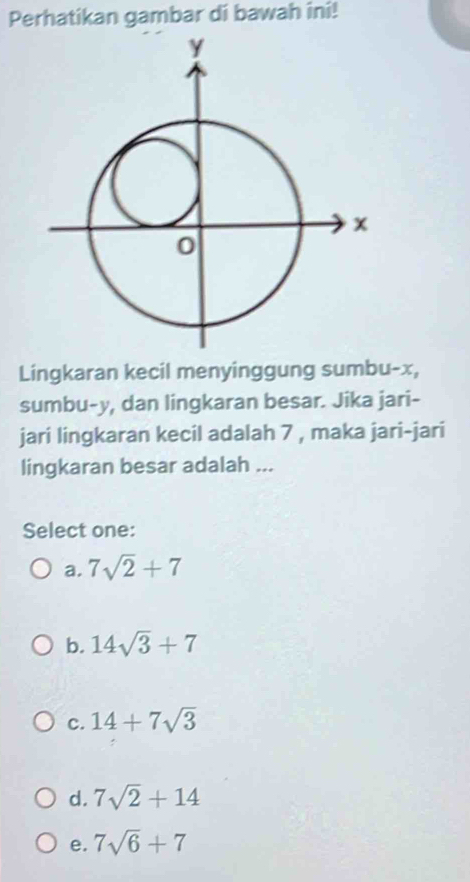 Perhatikan gambar di bawah ini!
Lingkaran kecil menyinggung sumbu- x,
sumbu- y, dan lingkaran besar. Jika jari-
jari lingkaran kecil adalah 7 , maka jari-jari
lingkaran besar adalah ...
Select one:
a. 7sqrt(2)+7
b. 14sqrt(3)+7
c. 14+7sqrt(3)
d. 7sqrt(2)+14
e. 7sqrt(6)+7