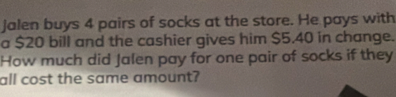 jalen buys 4 pairs of socks at the store. He pays with 
a $20 bill and the cashier gives him $5.40 in change. 
How much did Jalen pay for one pair of socks if they 
all cost the same amount?