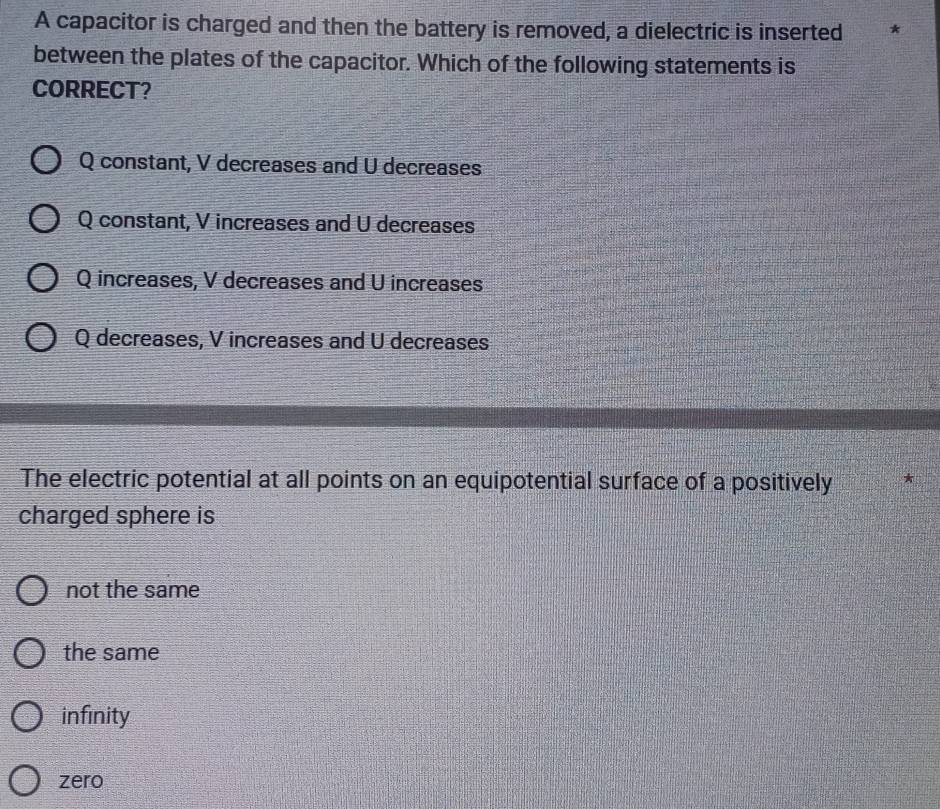 A capacitor is charged and then the battery is removed, a dielectric is inserted *
between the plates of the capacitor. Which of the following statements is
CORRECT?
Q constant, V decreases and U decreases
Q constant, V increases and U decreases
Q increases, V decreases and U increases
Q decreases, V increases and U decreases
The electric potential at all points on an equipotential surface of a positively *
charged sphere is
not the same
the same
infinity
zero