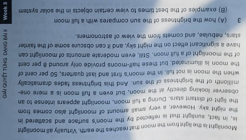 Moonlight is the light from the moon that reaches the earth. Virtually all moonlight 
is, in fact, sunlight that is reflected by the moon's surface and scattered in 
the night sky. However, a very small amount of moonlight also comes from 
the light of distant stars. During a full moon, moonlight appears intense to an 
observer looking directly at the moon, but even a full moon is a mere one- 
millionth of the brightness of the sun. And this brightness fades dramatically 
when the moon is not full. In the moon's first and last quarters, 50 per cent of 
the moon is illuminated, but these half-moons provide only around 8 per cent
of the moonlight of a full moon. Still, even moderate amounts of moonlight can 
have a significant effect on the night sky, and it can obscure some of the fainter 
stars, nebulae, and comets from the view of astronomers. 
3 (A) how the brightness of the sun compares with a full moon 
(B) examples of the best times to view certain objects in the solar system 3
