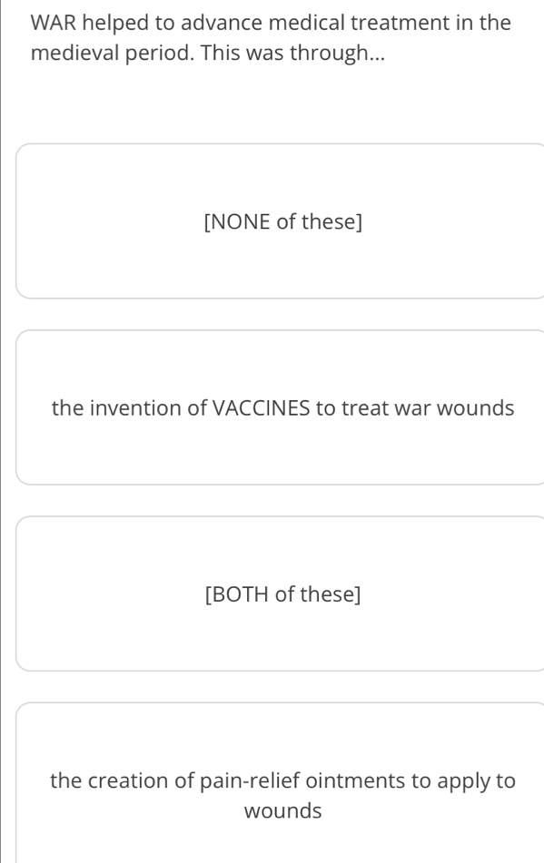 WAR helped to advance medical treatment in the
medieval period. This was through...
[NONE of these]
the invention of VACCINES to treat war wounds
[BOTH of these]
the creation of pain-relief ointments to apply to
wounds