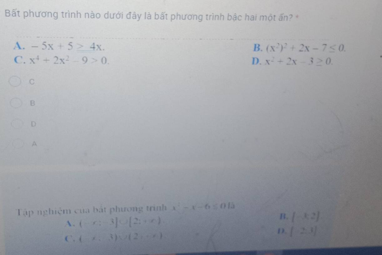 Bất phương trình nào dưới đây là bất phương trình bậc hai một ấn? *
A. -5x+5≥ 4x. B. (x^2)^2+2x-7≤ 0.
C. x^4+2x^2-9>0. D. x^2+2x-3≥ 0. 
C
B
D
A
Tập nghiệm của bất phương trình x^2-x-6≤ 015
A. (-x;-3]∪ [2;+∈fty )
B. [-3,2]
C. (x;3)sec (2,-x)
D. [-2,3]