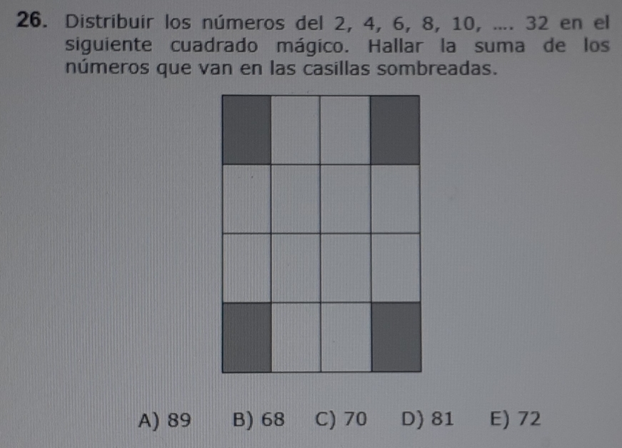 Distribuir los números del 2, 4, 6, 8, 10, .... 32 en el
siguiente cuadrado mágico. Hallar la suma de los
números que van en las casillas sombreadas.
A) 89 B) 68 C) 70 D) 81 E) 72