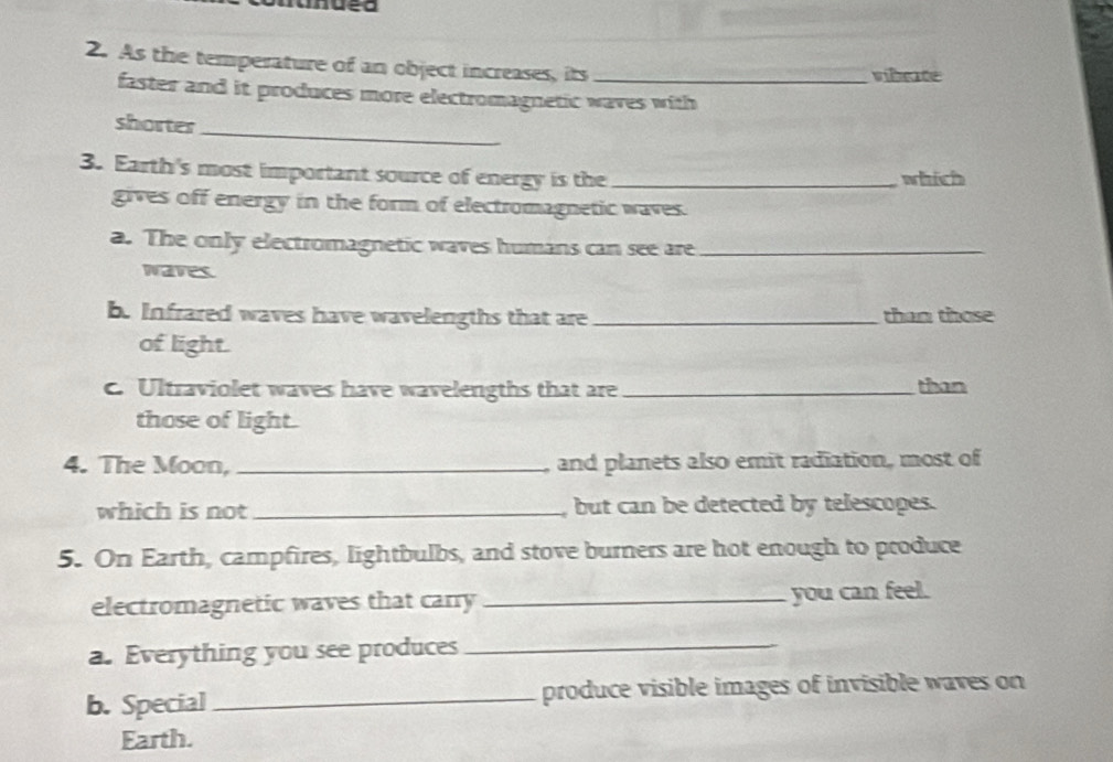 As the temperature of an object increases, its _vibrate 
faster and it produces more electromagnetic waves with 
shorter_ 
3. Earth's most important source of energy is the _which 
gives off energy in the form of electromagnetic waves. 
a. The only electromagnetic waves humans can see are_ 
waves 
b. Infrared waves have wavelengths that are _than those 
of light. 
. Ultraviolet waves have wavelengths that are _than 
those of light. 
4. The Moon, _and planets also emit radiation, most of 
which is not _ but can be detected by telescopes. 
5. On Earth, campfires, lightbulbs, and stove burners are hot enough to produce 
electromagnetic waves that carry _you can feel. 
a. Everything you see produces_ 
b. Special_ produce visible images of invisible waves on 
Earth.