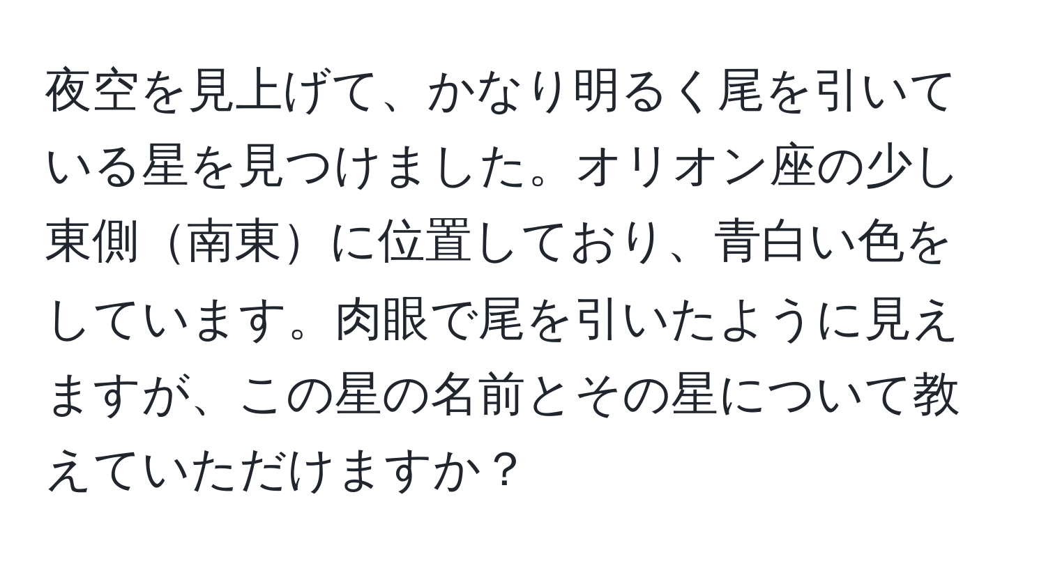 夜空を見上げて、かなり明るく尾を引いている星を見つけました。オリオン座の少し東側南東に位置しており、青白い色をしています。肉眼で尾を引いたように見えますが、この星の名前とその星について教えていただけますか？