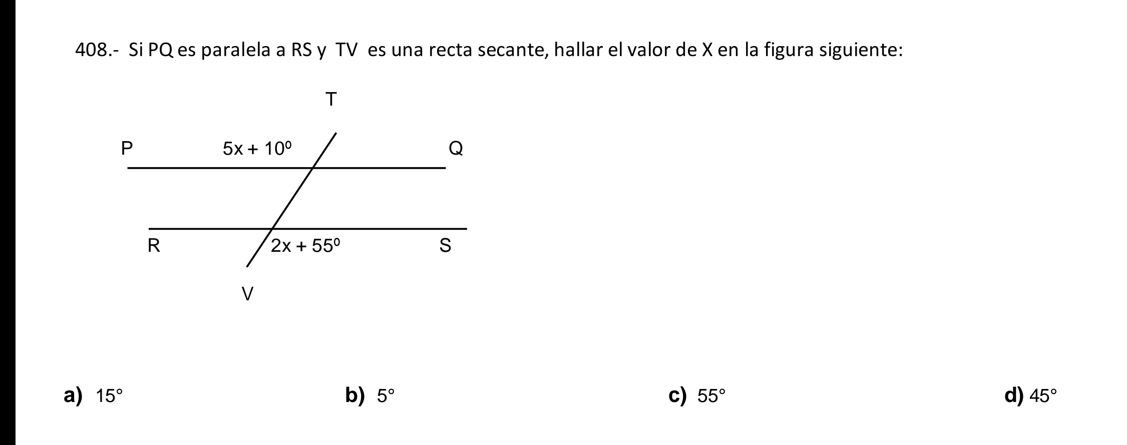 408.- Si PQ es paralela a RS y TV es una recta secante, hallar el valor de X en la figura siguiente:
a) 15° b) 5° c) 55° d) 45°