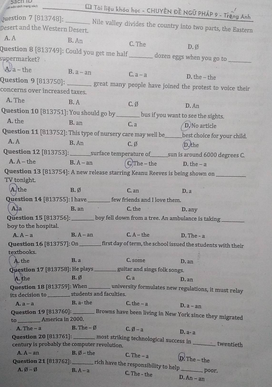 Sach  ID
Cợ cuộc cách mạng sách
L Tài liệu khóa học - CHUYÊN Đề NGỨ PHÁP 9 - Trạng Anh
Question 7 [813748]: _Nile valley divides the country into two parts, the Eastern
Desert and the Western Desert.
A. A
B. An C. The D. Ø
Question 8 [813749]: Could you get me half_ dozen eggs when you go to_
supermarket?
A a - the B. a - an C. a-a D. the - the
Question 9 [813750]: _great many people have joined the protest to voice their
concerns over increased taxes.
A. The B. A
C. Ø D. An
Question 10 [813751]: You should go by _bus if you want to see the sights.
A. the B. an D. No article
C. a
Question 11 [813752]: This type of nursery care may well be_ best choice for your child.
A. A B. An C. Ø D. the
Question 12 [813753]: _surface temperature of_ sun is around 6000 degrees C.
A. A - the B. A - an C.The - the D. the - a
Question 13 [813754]: A new release starring Keanu Reeves is being shown on_
TV tonight.
A. the B. Ø C. an D. a
Question 14 [813755]: I have _few friends and I love them.
A a B. an C. the D. any
Question 15 [813756]: _boy fell down from a tree. An ambulance is taking_
boy to the hospital.
A. A-a B. A - an C. A - the D. The - a
Question 16 [813757]: On_ first day of term, the school issued the students with their
textbooks.
A. the B. a C. some D. an
Question 17 [813758]: He plays _guitar and sings folk songs.
A. the B. Ø C. a D. an
Question 18 [813759]: When_ university formulates new regulations, it must relay
its decision to _students and faculties.
A. a-a B. a- the C. the - a  an
D. a 2
Question 19 [813760]: _Browns have been living in New York since they migrated
to _America in 2000.
A. The - a B. The - Ø C. varnothing -a
D. a-a
Question 20 [813761]:_
most striking technological success in_ twentieth
century is probably the computer revolution.
A. A -an B. Ø - the
C. The - a D. The ~ the
Question 21 [813762]: _rich have the responsibility to help_ poor.
A. varnothing -varnothing B. A-a C. The - the D. An - an