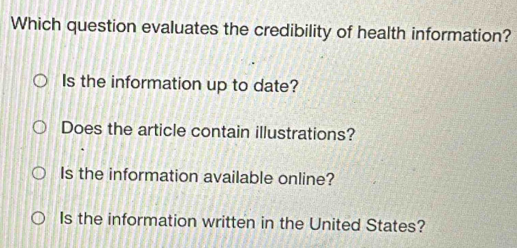 Which question evaluates the credibility of health information?
Is the information up to date?
Does the article contain illustrations?
Is the information available online?
Is the information written in the United States?