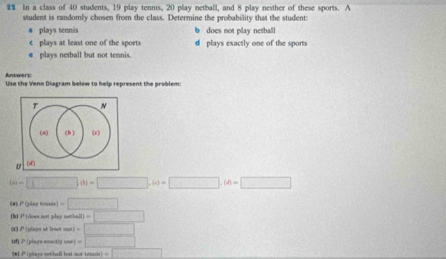 In a class of 40 students, 19 play tennis, 20 play netball, and 8 play neither of these sports. A
student is randomly chosen from the class. Determine the probability that the student:
a plays tennis b does not play netball
c plays at least one of the sports d plays exactly one of the sports
e plays netball but not tennis.
Answers:
Use the Venn Diagram below to help represent the problem:
T N
(a) (b ) (e)
U (d)
(a)=□ ,(b)=□ ,(c)=□ ,(d)=□
(a) P( play tennis =□
(b) P (does not play netball) =□
(c) P (plays at least one) =□
(d) P (playe exactly one) =□
(*) P (plays nethall but not tennis) =□