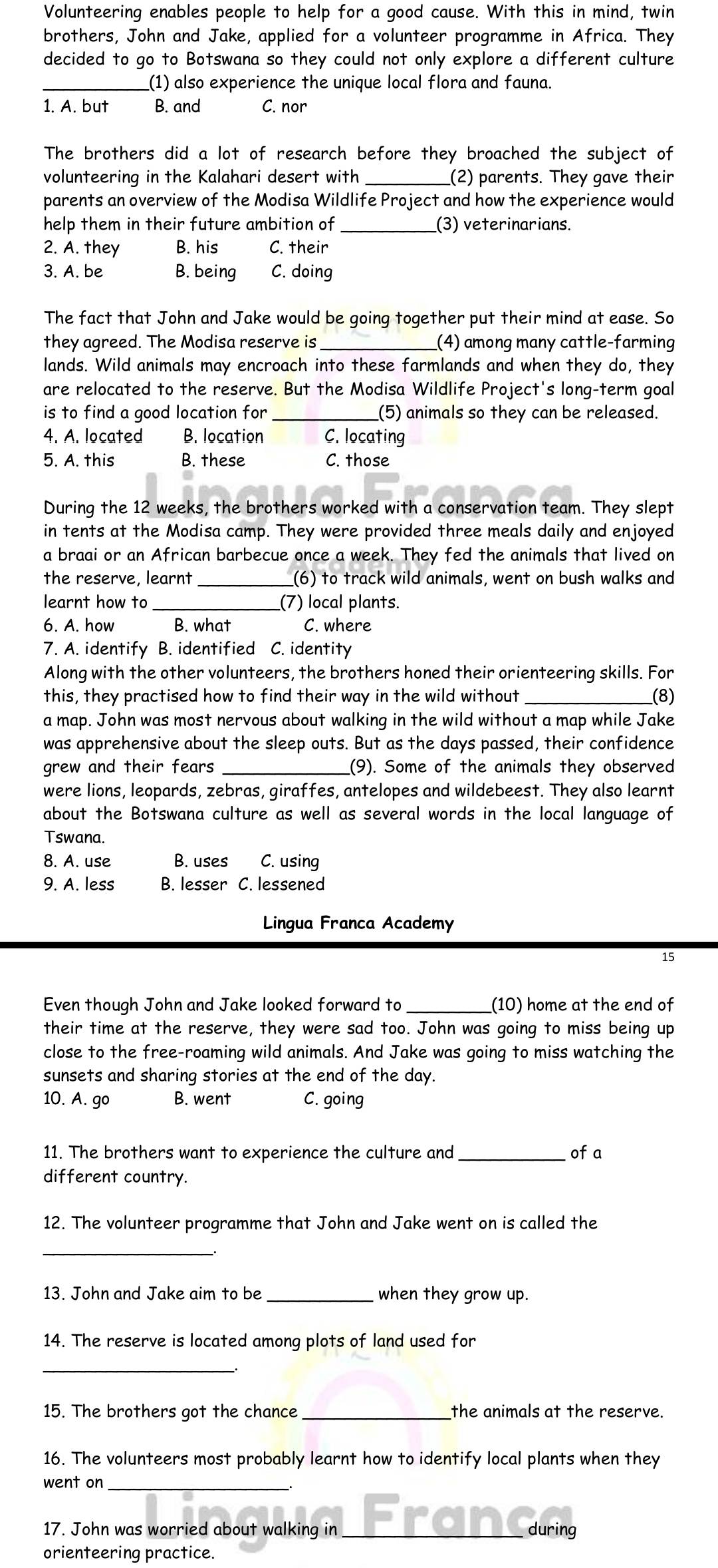 Volunteering enables people to help for a good cause. With this in mind, twin
brothers, John and Jake, applied for a volunteer programme in Africa. They
decided to go to Botswana so they could not only explore a different culture
_(1) also experience the unique local flora and fauna.
1. A. but B. and C. nor
The brothers did a lot of research before they broached the subject of
volunteering in the Kalahari desert with _(2) parents. They gave their
parents an overview of the Modisa Wildlife Project and how the experience would
help them in their future ambition of _(3) veterinarians.
2. A. they B. his C. their
3. A. be B. being C. doing
The fact that John and Jake would be going together put their mind at ease. So
they agreed. The Modisa reserve is_ (4) among many cattle-farming
lands. Wild animals may encroach into these farmlands and when they do, they
are relocated to the reserve. But the Modisa Wildlife Project's long-term goal
is to find a good location for _(5) animals so they can be released.
4. A. located B. location C. locating
5. A. this B. these C. those
During the 12 weeks, the brothers worked with a conservation team. They slept
in tents at the Modisa camp. They were provided three meals daily and enjoyed
a braai or an African barbecue once a week. They fed the animals that lived on
the reserve, learnt __(6) to track wild animals, went on bush walks and
learnt how to _(7) local plants.
6. A. how B. what C. where
7. A. identify B. identified C. identity
Along with the other volunteers, the brothers honed their orienteering skills. For
this, they practised how to find their way in the wild without __(8)
a map. John was most nervous about walking in the wild without a map while Jake
was apprehensive about the sleep outs. But as the days passed, their confidence
grew and their fears __(9). Some of the animals they observed
were lions, leopards, zebras, giraffes, antelopes and wildebeest. They also learnt
about the Botswana culture as well as several words in the local language of
Tswana.
8. A. use B. uses C. using
9. A. less B. lesser C. lessened
Lingua Franca Academy
15
Even though John and Jake looked forward to _(10) home at the end of
their time at the reserve, they were sad too. John was going to miss being up
close to the free-roaming wild animals. And Jake was going to miss watching the
sunsets and sharing stories at the end of the day.
10. A. go B. went C. going
11. The brothers want to experience the culture and _of a
different country.
12. The volunteer programme that John and Jake went on is called the
_
13. John and Jake aim to be _when they grow up.
14. The reserve is located among plots of land used for
_
15. The brothers got the chance _the animals at the reserve.
16. The volunteers most probably learnt how to identify local plants when they
_
went on
17. John was worried about walking in _rang during
orienteering practice.