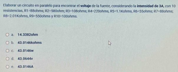 Elaborar un circuito en paralelo para encontrar el voltaje de la fuente, considerando la intensidad de 3A, con 10
resistencias, R1=88ot ms R2=580ohm; R3=108ohms; R4=220ohms, R5=1 .1Kohm S. R6=55ohms; R7=88o hms;
R8=2.01K ohms R9=550ohrr s y R10=100ohms.
a. 14.3382ohm
b. 43.0146kohms
c. 43.0146w
d. 43.0644v
e. 43.0146A