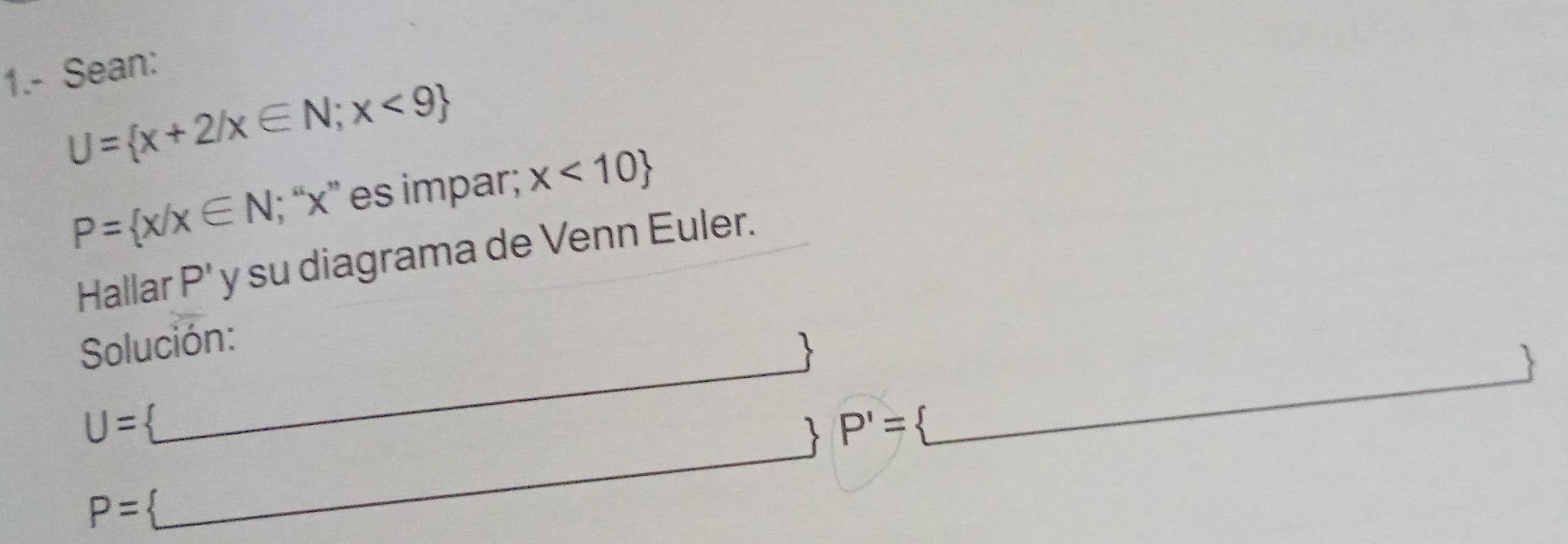 1.- Sean:
U= x+2/x∈ N;x<9 x<10
P= x/x∈ N; “ x ” es impar; 
Hallar P' y su diagrama de Venn Euler. 
Solución: 
_ 
U=  _  P'= _  _ _  
P=