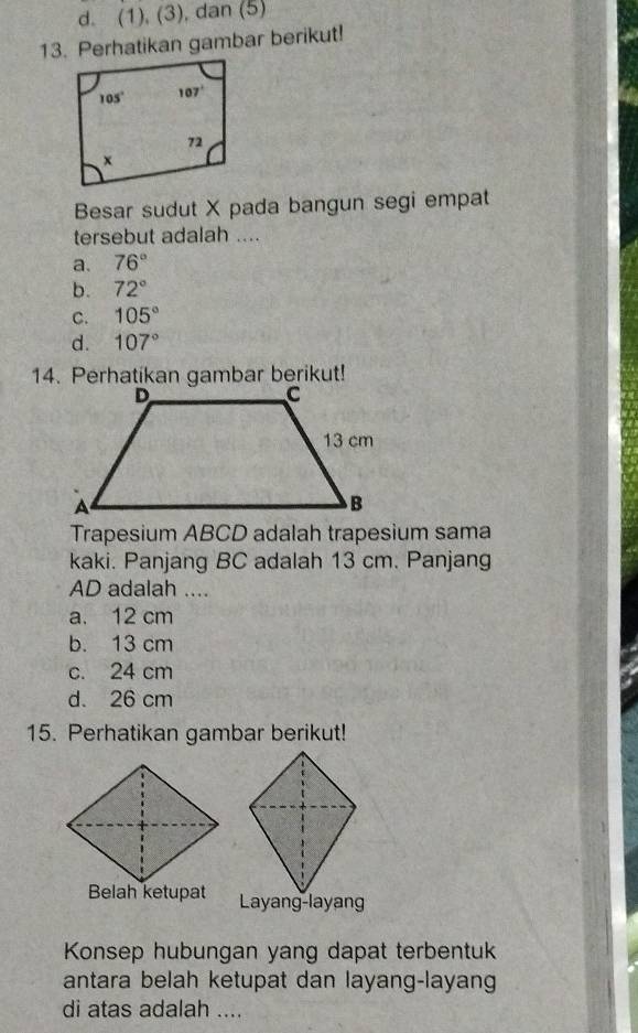 d. (1), (3), dan (5)
13. Perhatikan gambar berikut!
Besar sudut X pada bangun segi empat
tersebut adalah ....
a. 76°
b. 72°
C. 105°
d. 107°
14. Perhatikan gambar berikut!
Trapesium ABCD adalah trapesium sama
kaki. Panjang BC adalah 13 cm. Panjang
AD adalah ....
a. 12 cm
b. 13 cm
c. 24 cm
d. 26 cm
15. Perhatikan gambar berikut!
Konsep hubungan yang dapat terbentuk
antara belah ketupat dan layang-layang
di atas adalah ....