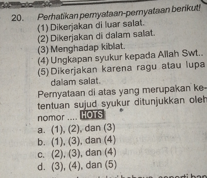 Perhatikan pernyataan-pernyataan berikut!
(1) Dikerjakan di luar salat.
(2)Dikerjakan di dalam salat.
(3) Menghadap kiblat.
(4) Ungkapan syukur kepada Allah Swt..
(5)Dikerjakan karena ragu atau lupa
dalam salat.
Pernyataan di atas yang merupakan ke-
tentuan sujud syukur ditunjukkan oleh
nomor .... HOTS
a. (1), (2) , dan (3)
b. (1), (3) , dan (4)
c. (2), (3), , dan (4)
d. (3), (4), , dan (5)