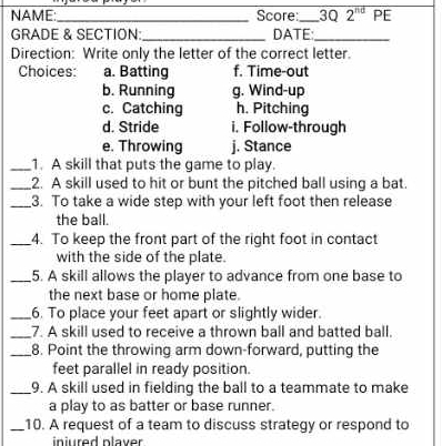 NAME:_ Score:_ 3Q 2^(nd) PE
GRADE & SECTION: _DATE:_
Direction: Write only the letter of the correct letter.
Choices: a. Batting f. Time-out
b. Running g. Wind-up
c. Catching h. Pitching
d. Stride i. Follow-through
e. Throwing j. Stance
_1. A skill that puts the game to play.
_2. A skill used to hit or bunt the pitched ball using a bat.
_3. To take a wide step with your left foot then release
the ball.
_4. To keep the front part of the right foot in contact
with the side of the plate.
_5. A skill allows the player to advance from one base to
the next base or home plate.
_6. To place your feet apart or slightly wider.
_7. A skill used to receive a thrown ball and batted ball.
_8. Point the throwing arm down-forward, putting the
feet parallel in ready position.
_9. A skill used in fielding the ball to a teammate to make
a play to as batter or base runner.
_10. A request of a team to discuss strategy or respond to
injured plaver