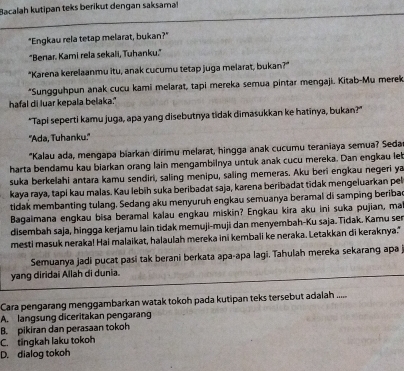 Bacalah kutipan teks berikut dengan saksamal
"Engkau rela tetap melarat, bukan?"
"Benar. Kami rela sekali, Tuhanku."
"Karena kerelaanmu itu, anak cucumu tetap juga melarat, bukan?"
*Sungguhpun anak cucu kami melarat, tapi mereka semua pintar mengaji. Kitab-Mu merek
hafal di luar kepala belaka."
"Tapi seperti kamu juga, apa yang disebutnya tidak dimasukkan ke hatinya, bukan?"
''Ada, Tuhanku.''
"Kalau ada, mengapa biarkan dirimu melarat, hingga anak cucumu teraniaya semua? Seda
harta bendamu kau biarkan orang lain mengambilnya untuk anak cucu mereka. Dan engkau leb
suka berkelahi antara kamu sendiri, saling menipu, saling memeras. Aku beri engkau negeri ya
kaya raya, tapi kau malas. Kau lebih suka beribadat saja, karena beribadat tidak mengeluarkan pel
tidak membanting tulang. Sedang aku menyuruh engkau semuanya beramal di samping beribac
Bagaimana engkau bisa beramal kalau engkau miskin? Engkau kira aku ini suka pujian, ma
disembah saja, hingga kerjamu lain tidak memuji-muji dan menyembah-Ku saja. Tidak. Kamu ser
mesti masuk neraka! Hai malaikat, halaulah mereka ini kembali ke neraka. Letakkan di keraknya."
Semuanya jadi pucat pasi tak berani berkata apa-apa lagi. Tahulah mereka sekarang apa
yang diridai Allah di dunia.
Cara pengarang menggambarkan watak tokoh pada kutipan teks tersebut adalah ......
A. langsung diceritakan pengarang
B. pikiran dan perasaan tokoh
C. tingkah laku tokoh
D. dialog tokoh