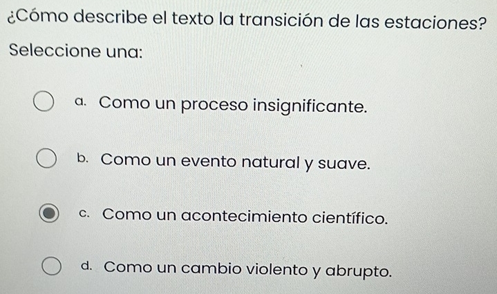 ¿Cómo describe el texto la transición de las estaciones?
Seleccione una:
a. Como un proceso insignificante.
b. Como un evento natural y suave.
c. Como un acontecimiento científico.
d. Como un cambio violento y abrupto.