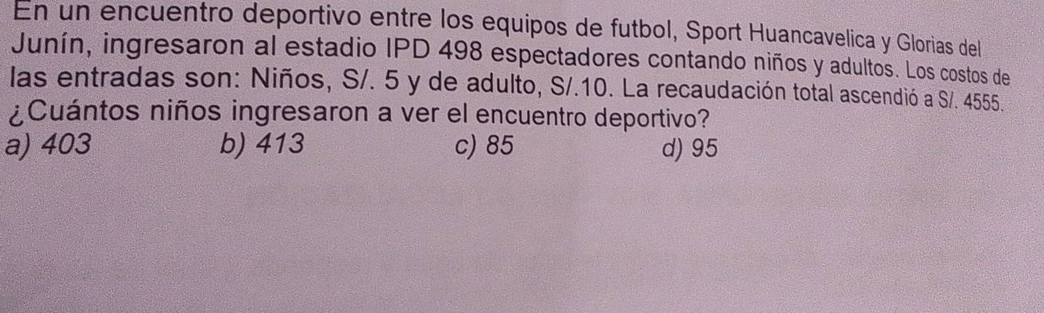 En un encuentro deportivo entre los equipos de futbol, Sport Huancavelica y Glorias del
Junín, ingresaron al estadio IPD 498 espectadores contando niños y adultos. Los costos de
las entradas son: Niños, S/. 5 y de adulto, S/.10. La recaudación total ascendió a S/. 4555.
¿Cuántos niños ingresaron a ver el encuentro deportivo?
a) 403 b) 413 c) 85 d) 95