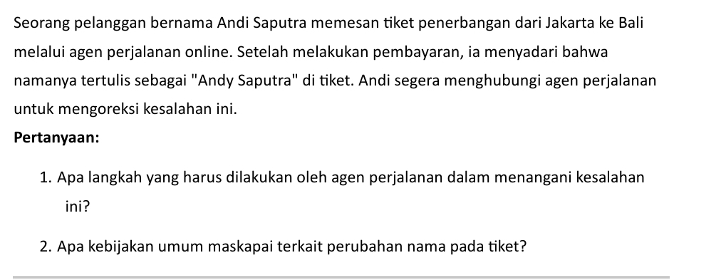 Seorang pelanggan bernama Andi Saputra memesan tiket penerbangan dari Jakarta ke Bali 
melalui agen perjalanan online. Setelah melakukan pembayaran, ia menyadari bahwa 
namanya tertulis sebagai "Andy Saputra" di tiket. Andi segera menghubungi agen perjalanan 
untuk mengoreksi kesalahan ini. 
Pertanyaan: 
1. Apa langkah yang harus dilakukan oleh agen perjalanan dalam menangani kesalahan 
ini? 
2. Apa kebijakan umum maskapai terkait perubahan nama pada tiket?