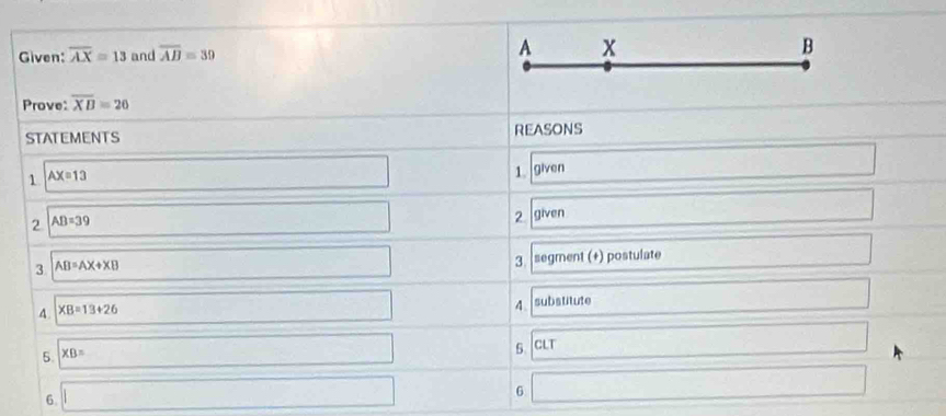 Given: overline AX=13 and overline AB=39 A x B
Prove: overline XB=26
STATEMENTS REASONS 
1 AX=13
□ 
1. given 
□ 
2 AB=39 given □ 
□ 
2 
3 AB=AX+XB segment (+) postulate □ 
□ 
3 
4. XB=13+26
□ substitute □ 
4. 
5. * B=
5. CLT □ 

6. □ 
6 □