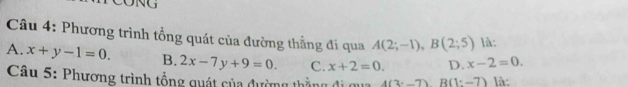 Phương trình tồng quát của đường thẳng đi qua A(2;-1), B(2;5) là:
A. x+y-1=0. B. 2x-7y+9=0. C. x+2=0. D. x-2=0. 
Câu 5: Phương trình tổng quát của đường thắng đi qua 4(3· -7)B(1:-7) là: