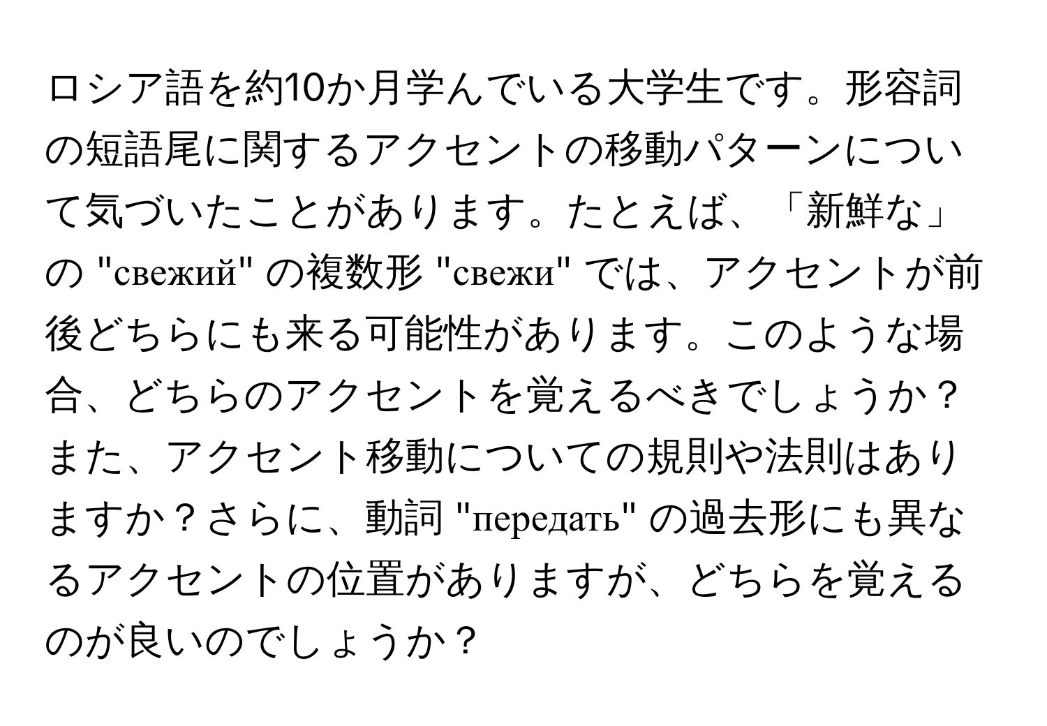 ロシア語を約10か月学んでいる大学生です。形容詞の短語尾に関するアクセントの移動パターンについて気づいたことがあります。たとえば、「新鮮な」の "свежий" の複数形 "свежи" では、アクセントが前後どちらにも来る可能性があります。このような場合、どちらのアクセントを覚えるべきでしょうか？また、アクセント移動についての規則や法則はありますか？さらに、動詞 "передать" の過去形にも異なるアクセントの位置がありますが、どちらを覚えるのが良いのでしょうか？