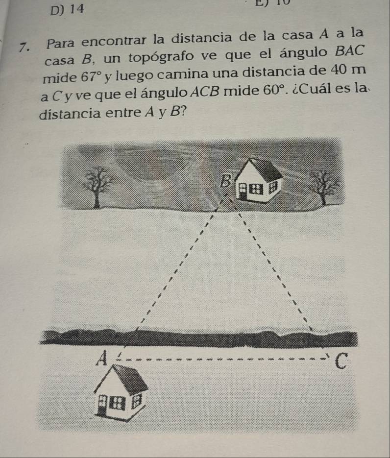 D) 14 E10
7. Para encontrar la distancia de la casa A a la
casa B, un topógrafo ve que el ángulo BAC
mide 67° y luego camina una distancia de 40 m
a C y ve que el ángulo ACB mide 60° ¿Cuál es la
distancia entre A y B?