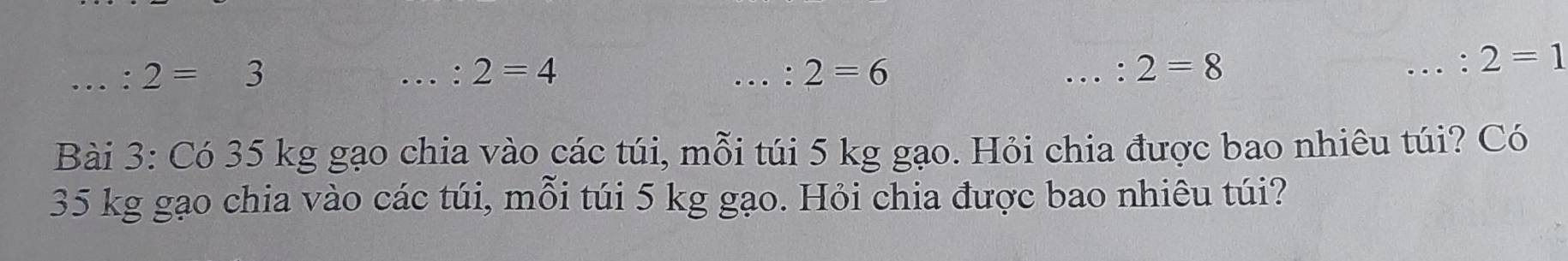 2=3 ____...: 2=1. : 2=4. : 2=6 : 2=8
Bài 3: Có 35 kg gạo chia vào các túi, mỗi túi 5 kg gạo. Hỏi chia được bao nhiêu túi? Có
35 kg gạo chia vào các túi, mỗi túi 5 kg gạo. Hỏi chia được bao nhiêu túi?